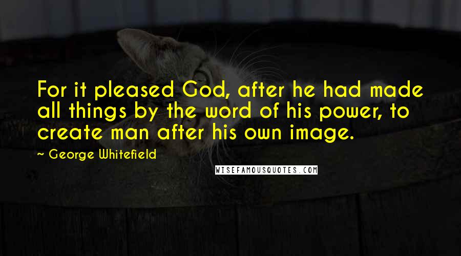 George Whitefield Quotes: For it pleased God, after he had made all things by the word of his power, to create man after his own image.