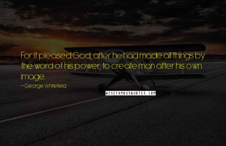 George Whitefield Quotes: For it pleased God, after he had made all things by the word of his power, to create man after his own image.