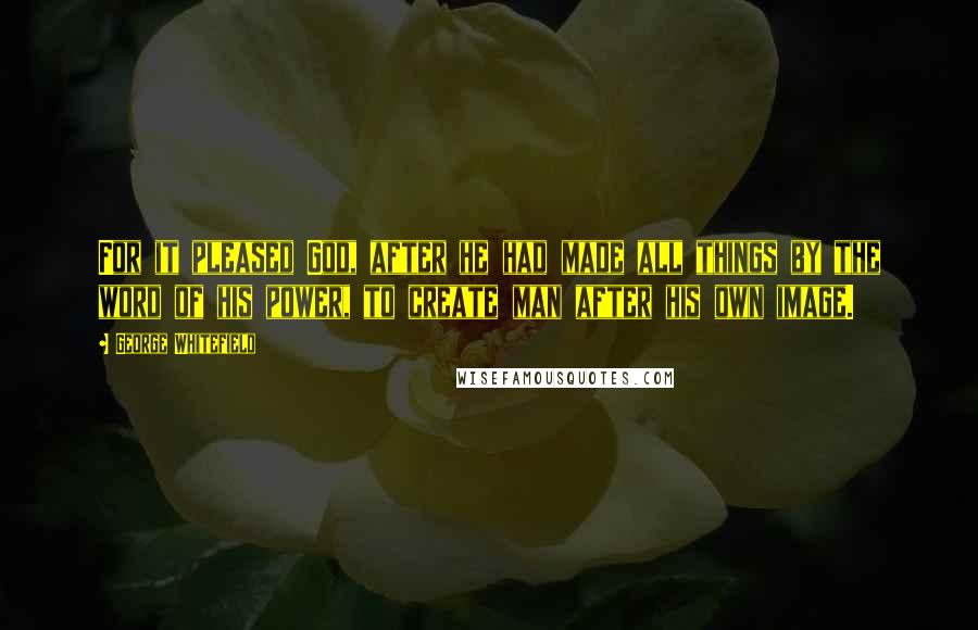 George Whitefield Quotes: For it pleased God, after he had made all things by the word of his power, to create man after his own image.