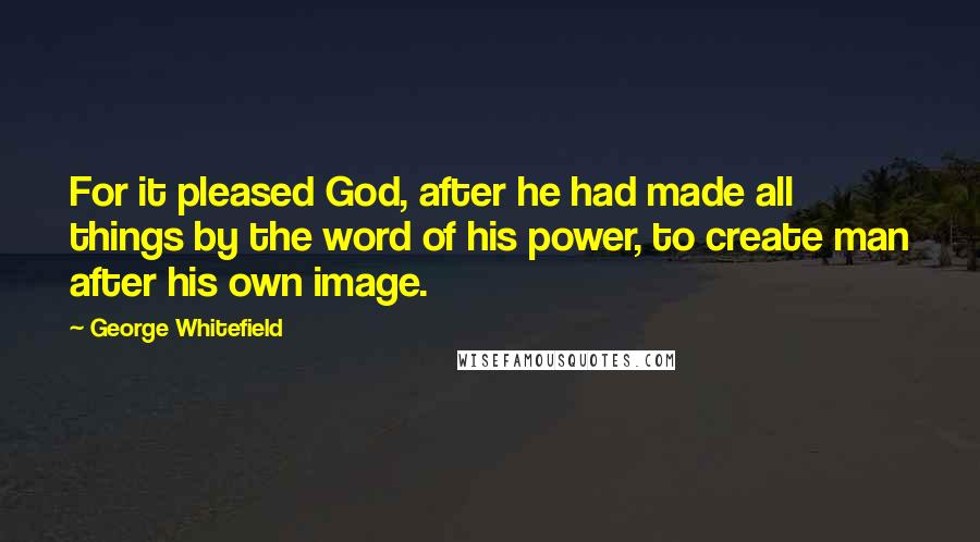 George Whitefield Quotes: For it pleased God, after he had made all things by the word of his power, to create man after his own image.