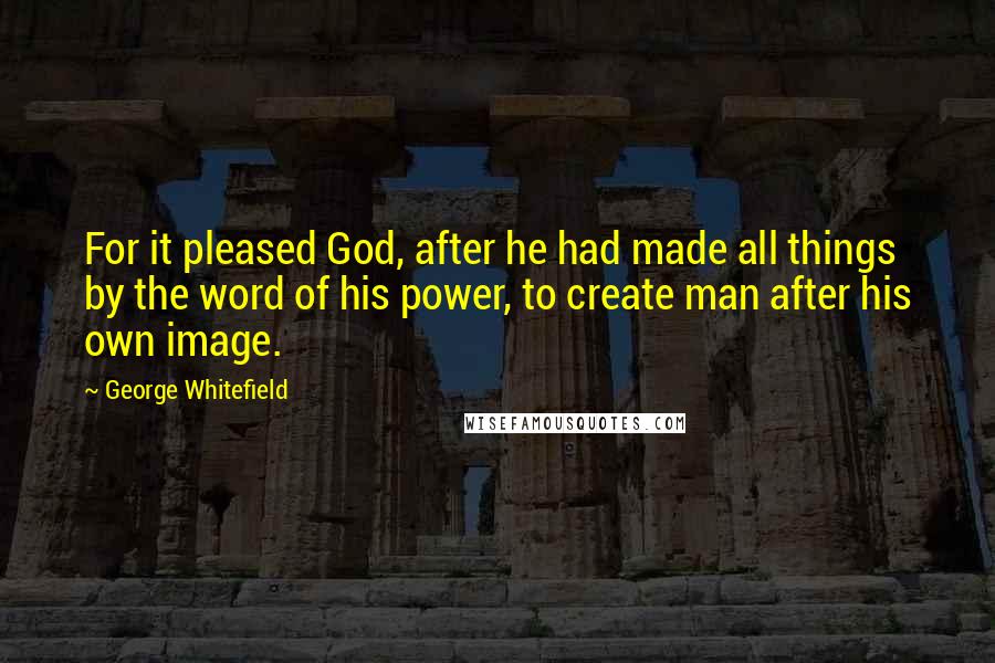 George Whitefield Quotes: For it pleased God, after he had made all things by the word of his power, to create man after his own image.