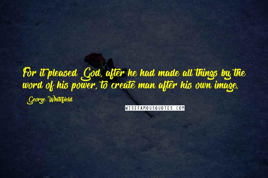 George Whitefield Quotes: For it pleased God, after he had made all things by the word of his power, to create man after his own image.