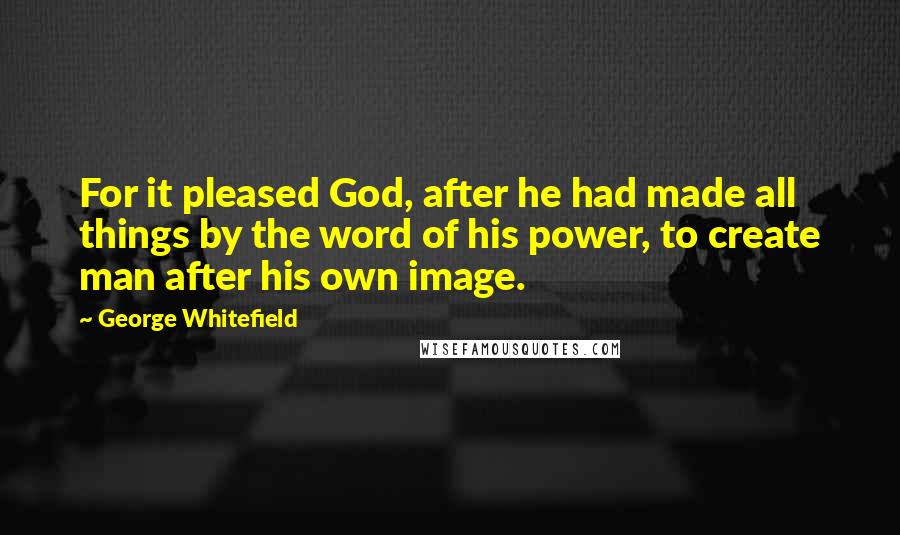 George Whitefield Quotes: For it pleased God, after he had made all things by the word of his power, to create man after his own image.