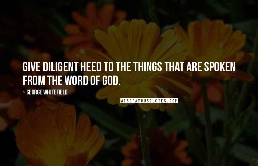 George Whitefield Quotes: Give diligent heed to the things that are spoken from the Word of God.
