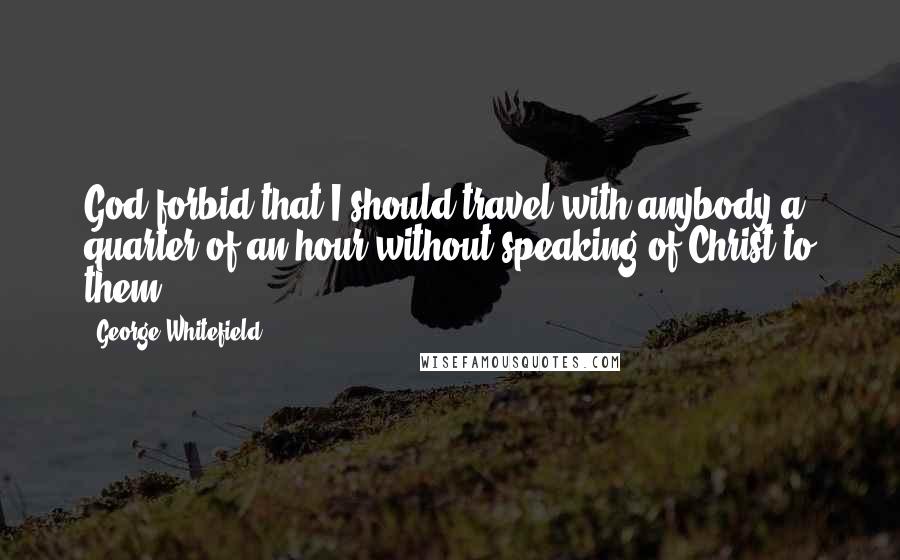 George Whitefield Quotes: God forbid that I should travel with anybody a quarter of an hour without speaking of Christ to them.