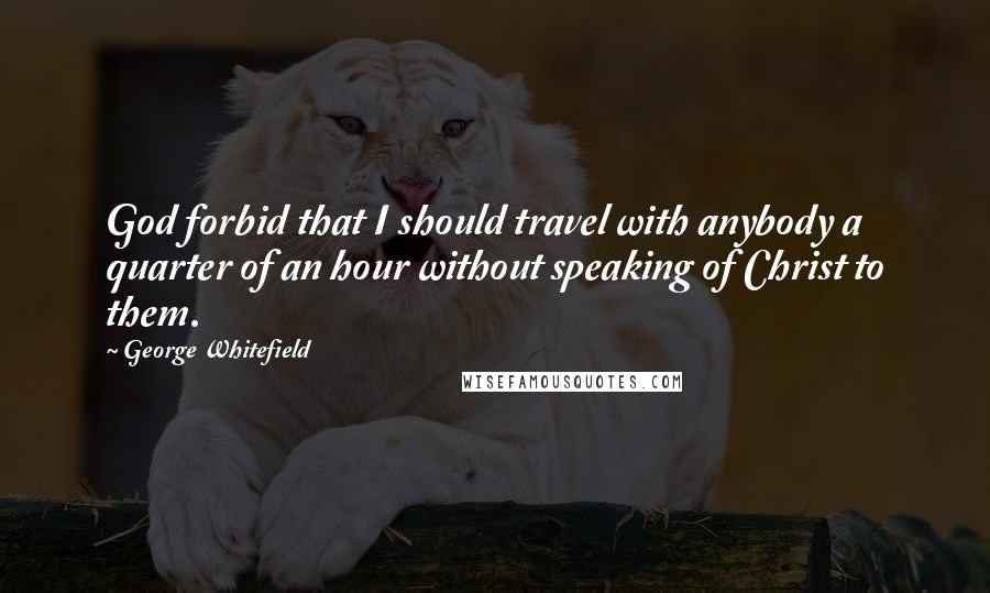 George Whitefield Quotes: God forbid that I should travel with anybody a quarter of an hour without speaking of Christ to them.