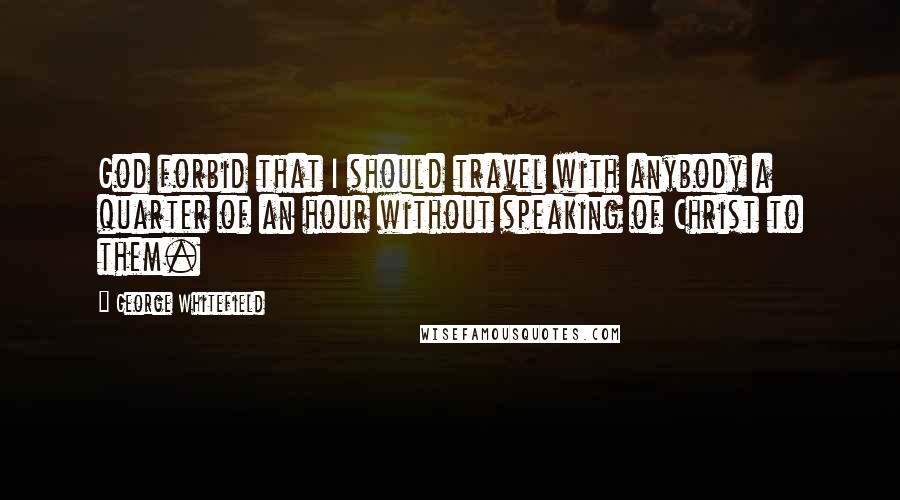 George Whitefield Quotes: God forbid that I should travel with anybody a quarter of an hour without speaking of Christ to them.