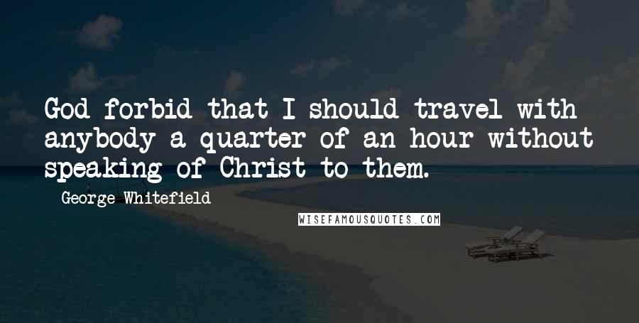 George Whitefield Quotes: God forbid that I should travel with anybody a quarter of an hour without speaking of Christ to them.