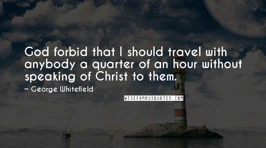 George Whitefield Quotes: God forbid that I should travel with anybody a quarter of an hour without speaking of Christ to them.