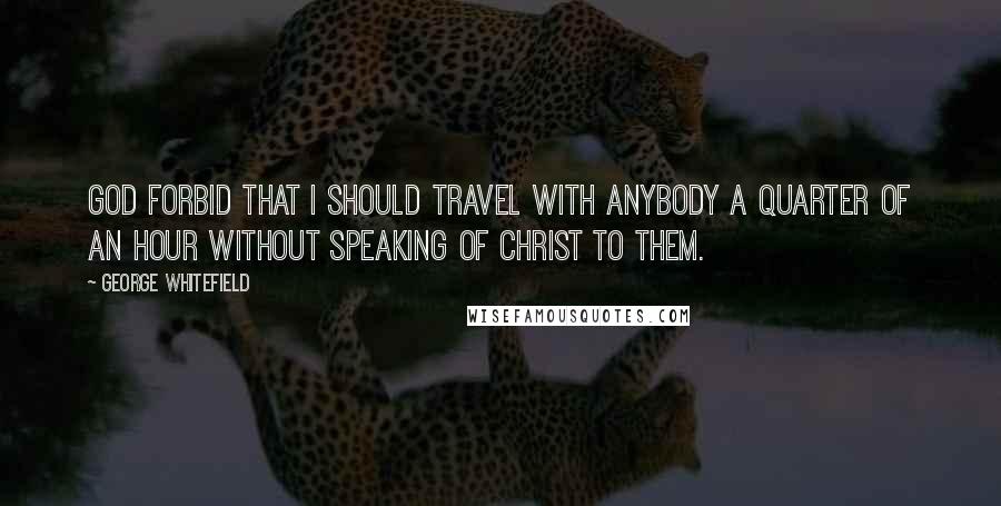 George Whitefield Quotes: God forbid that I should travel with anybody a quarter of an hour without speaking of Christ to them.