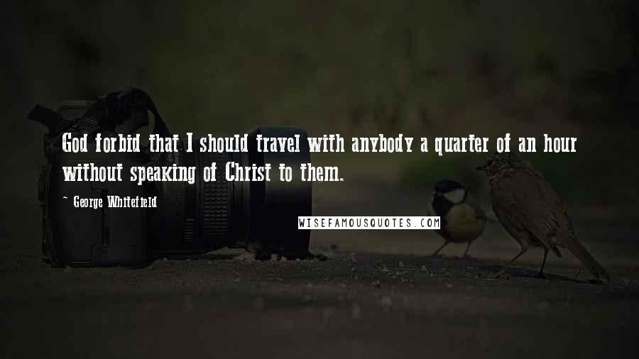 George Whitefield Quotes: God forbid that I should travel with anybody a quarter of an hour without speaking of Christ to them.