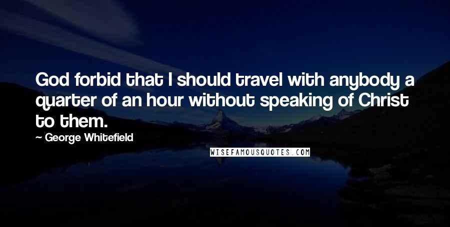 George Whitefield Quotes: God forbid that I should travel with anybody a quarter of an hour without speaking of Christ to them.