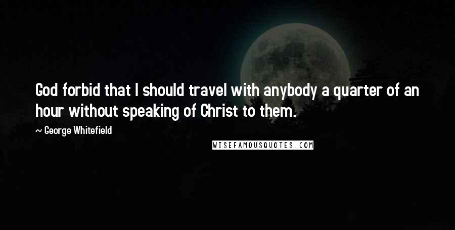 George Whitefield Quotes: God forbid that I should travel with anybody a quarter of an hour without speaking of Christ to them.