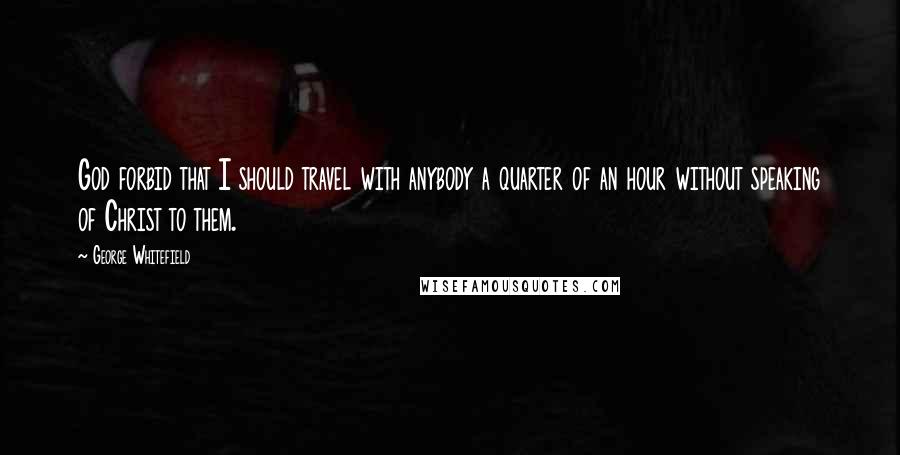 George Whitefield Quotes: God forbid that I should travel with anybody a quarter of an hour without speaking of Christ to them.