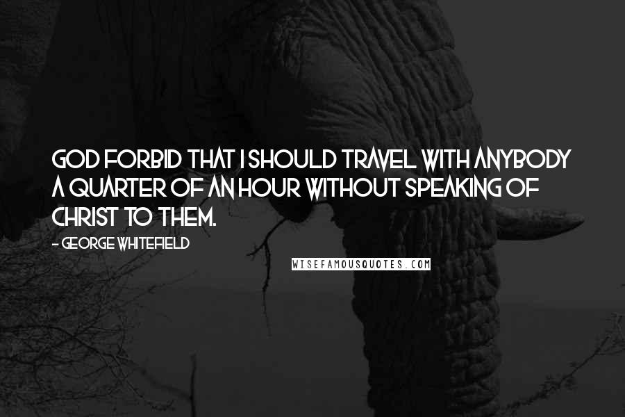 George Whitefield Quotes: God forbid that I should travel with anybody a quarter of an hour without speaking of Christ to them.