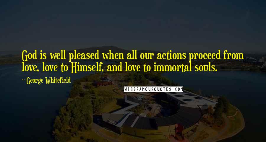 George Whitefield Quotes: God is well pleased when all our actions proceed from love, love to Himself, and love to immortal souls.