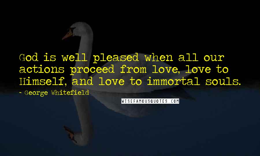 George Whitefield Quotes: God is well pleased when all our actions proceed from love, love to Himself, and love to immortal souls.