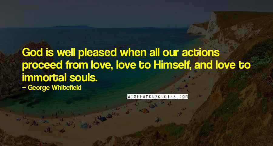 George Whitefield Quotes: God is well pleased when all our actions proceed from love, love to Himself, and love to immortal souls.