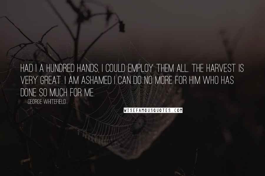 George Whitefield Quotes: Had I a hundred hands, I could employ them all. The harvest is very great. I am ashamed I can do no more for him who has done so much for me.