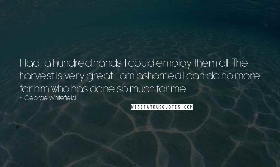 George Whitefield Quotes: Had I a hundred hands, I could employ them all. The harvest is very great. I am ashamed I can do no more for him who has done so much for me.