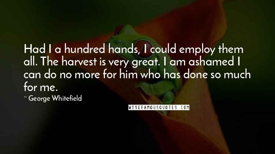 George Whitefield Quotes: Had I a hundred hands, I could employ them all. The harvest is very great. I am ashamed I can do no more for him who has done so much for me.