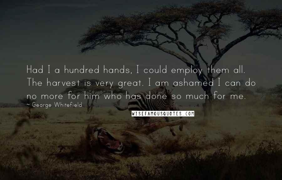 George Whitefield Quotes: Had I a hundred hands, I could employ them all. The harvest is very great. I am ashamed I can do no more for him who has done so much for me.