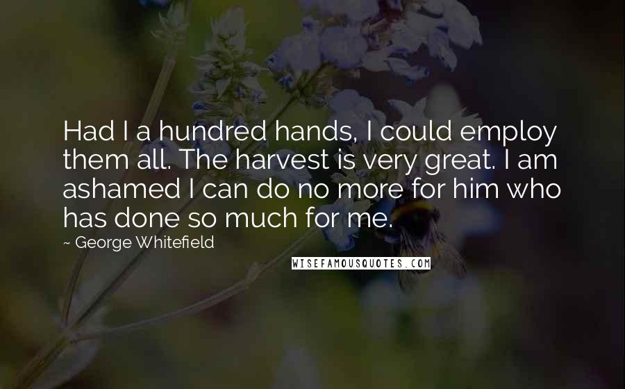 George Whitefield Quotes: Had I a hundred hands, I could employ them all. The harvest is very great. I am ashamed I can do no more for him who has done so much for me.