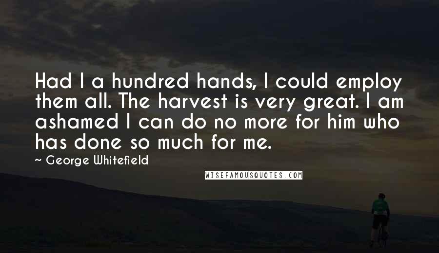 George Whitefield Quotes: Had I a hundred hands, I could employ them all. The harvest is very great. I am ashamed I can do no more for him who has done so much for me.