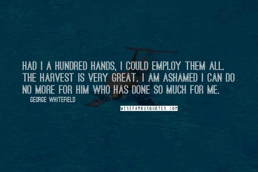 George Whitefield Quotes: Had I a hundred hands, I could employ them all. The harvest is very great. I am ashamed I can do no more for him who has done so much for me.