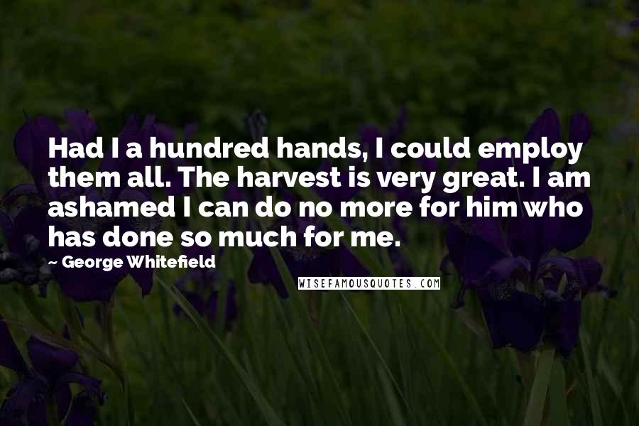 George Whitefield Quotes: Had I a hundred hands, I could employ them all. The harvest is very great. I am ashamed I can do no more for him who has done so much for me.