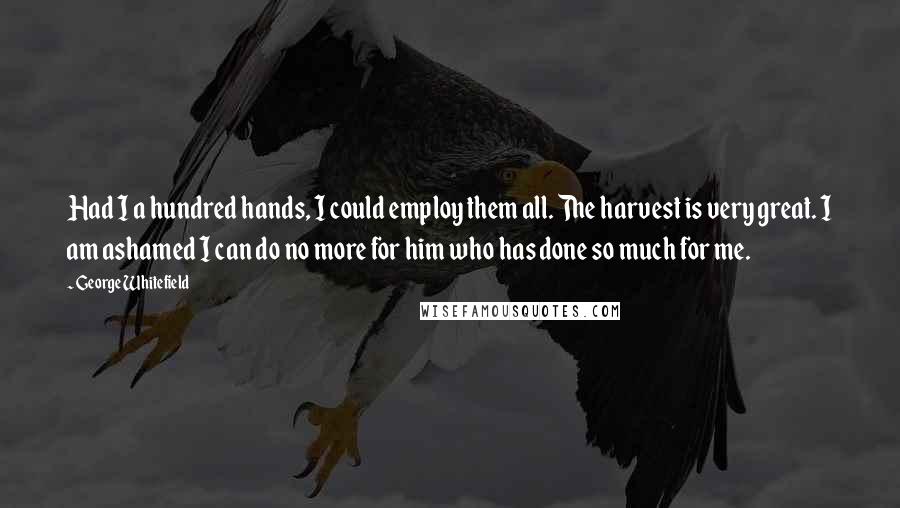 George Whitefield Quotes: Had I a hundred hands, I could employ them all. The harvest is very great. I am ashamed I can do no more for him who has done so much for me.