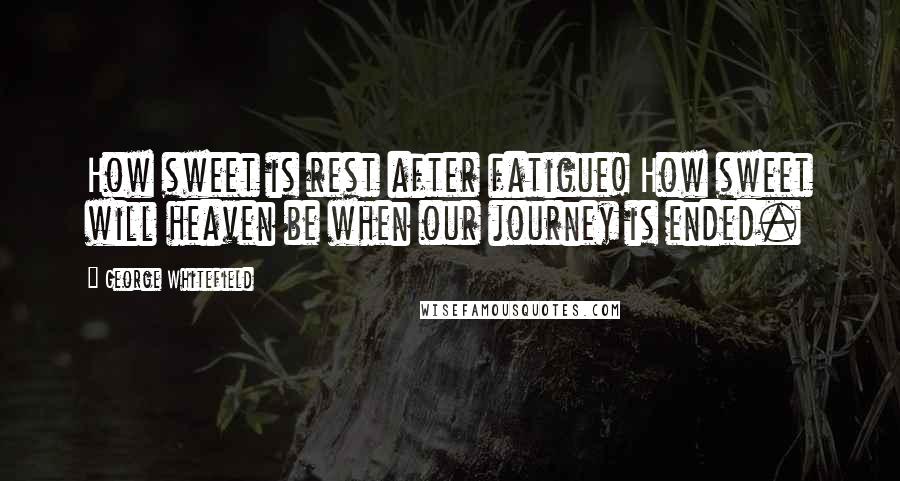 George Whitefield Quotes: How sweet is rest after fatigue! How sweet will heaven be when our journey is ended.