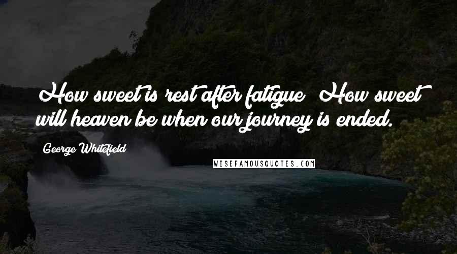 George Whitefield Quotes: How sweet is rest after fatigue! How sweet will heaven be when our journey is ended.