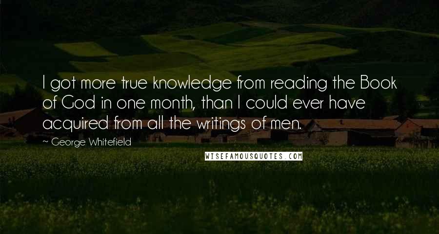 George Whitefield Quotes: I got more true knowledge from reading the Book of God in one month, than I could ever have acquired from all the writings of men.