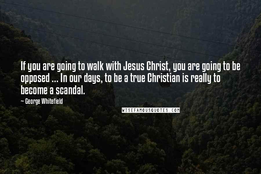 George Whitefield Quotes: If you are going to walk with Jesus Christ, you are going to be opposed ... In our days, to be a true Christian is really to become a scandal.