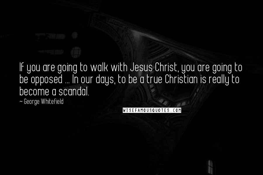 George Whitefield Quotes: If you are going to walk with Jesus Christ, you are going to be opposed ... In our days, to be a true Christian is really to become a scandal.