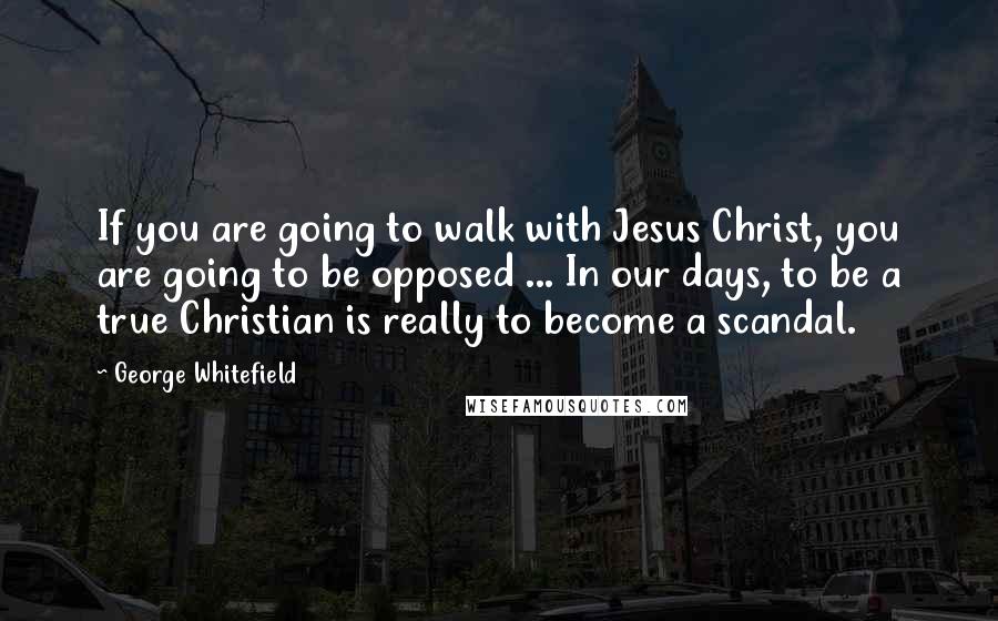 George Whitefield Quotes: If you are going to walk with Jesus Christ, you are going to be opposed ... In our days, to be a true Christian is really to become a scandal.