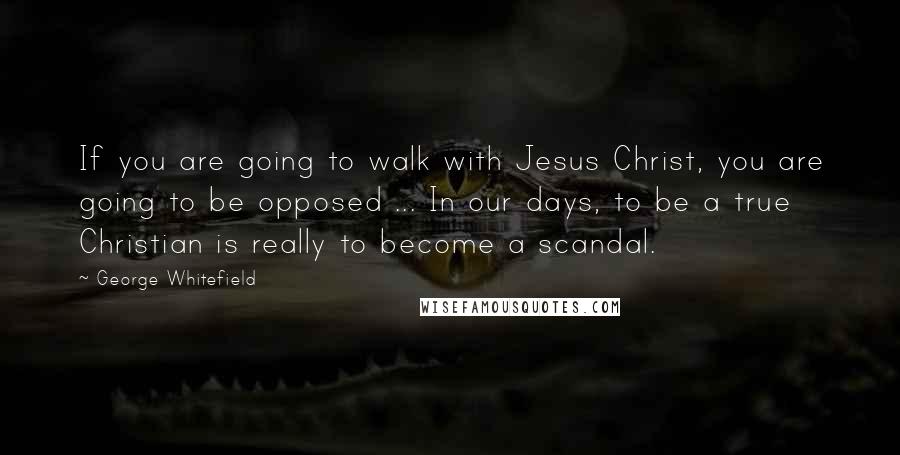 George Whitefield Quotes: If you are going to walk with Jesus Christ, you are going to be opposed ... In our days, to be a true Christian is really to become a scandal.