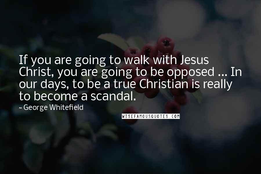 George Whitefield Quotes: If you are going to walk with Jesus Christ, you are going to be opposed ... In our days, to be a true Christian is really to become a scandal.