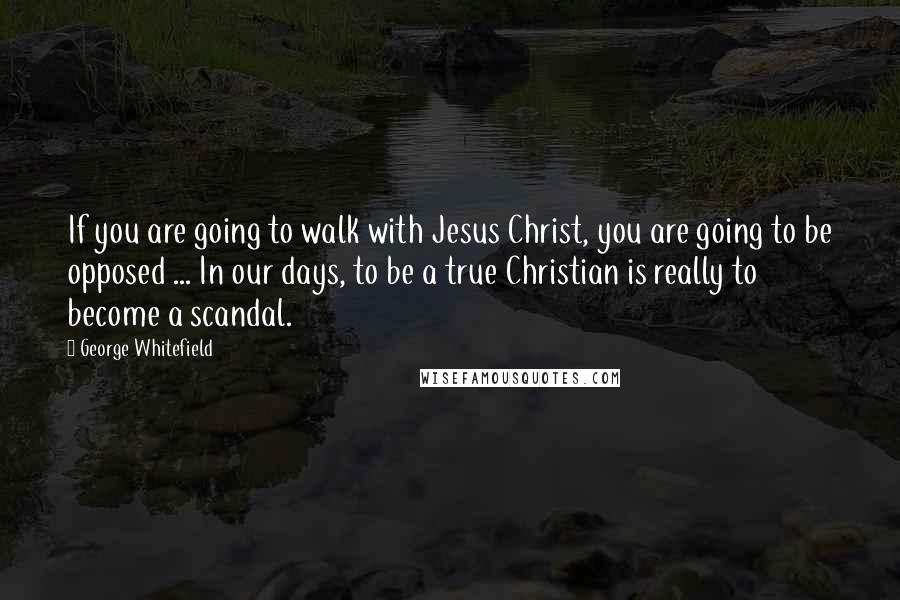 George Whitefield Quotes: If you are going to walk with Jesus Christ, you are going to be opposed ... In our days, to be a true Christian is really to become a scandal.