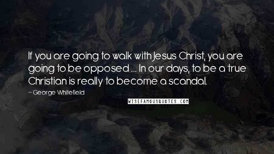 George Whitefield Quotes: If you are going to walk with Jesus Christ, you are going to be opposed ... In our days, to be a true Christian is really to become a scandal.