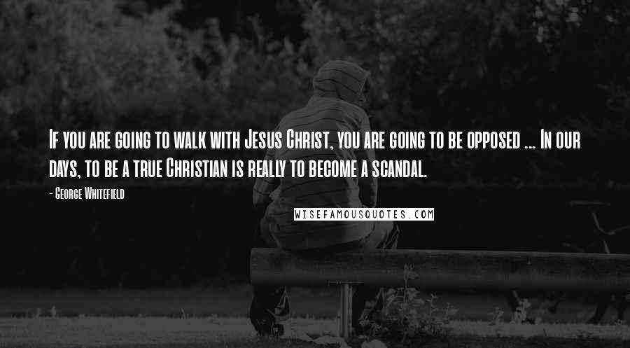 George Whitefield Quotes: If you are going to walk with Jesus Christ, you are going to be opposed ... In our days, to be a true Christian is really to become a scandal.