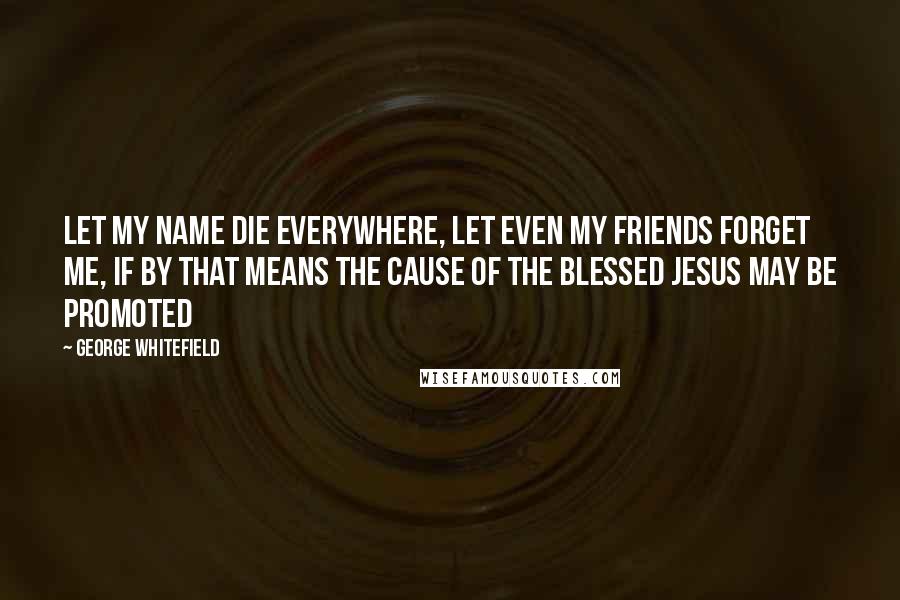 George Whitefield Quotes: Let my name die everywhere, let even my friends forget me, if by that means the cause of the blessed Jesus may be promoted