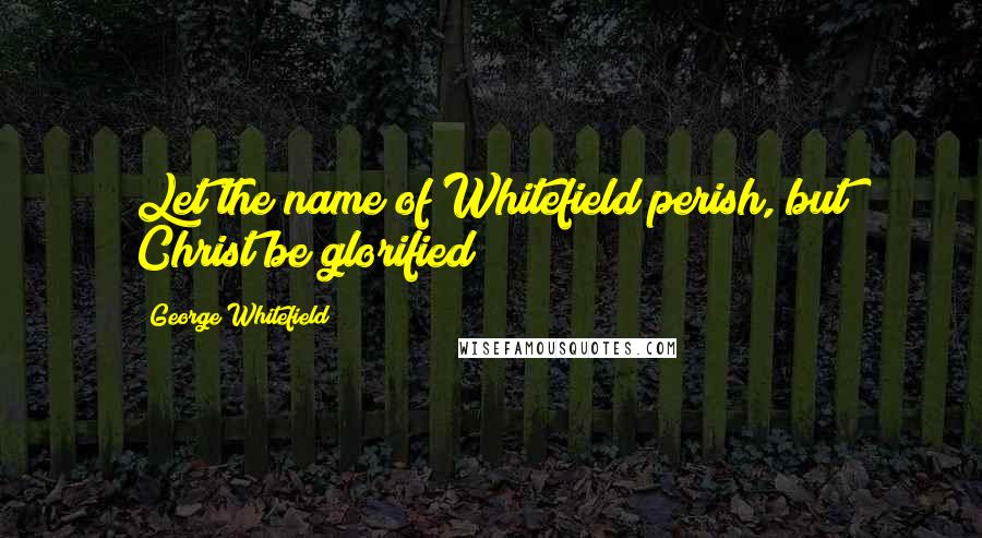 George Whitefield Quotes: Let the name of Whitefield perish, but Christ be glorified