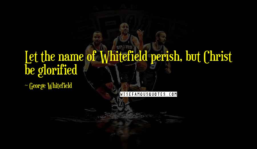 George Whitefield Quotes: Let the name of Whitefield perish, but Christ be glorified