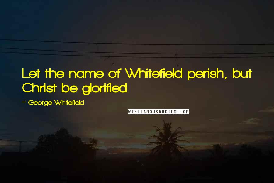 George Whitefield Quotes: Let the name of Whitefield perish, but Christ be glorified