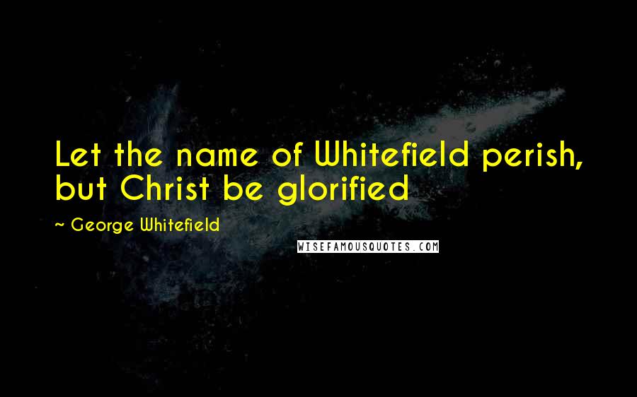 George Whitefield Quotes: Let the name of Whitefield perish, but Christ be glorified