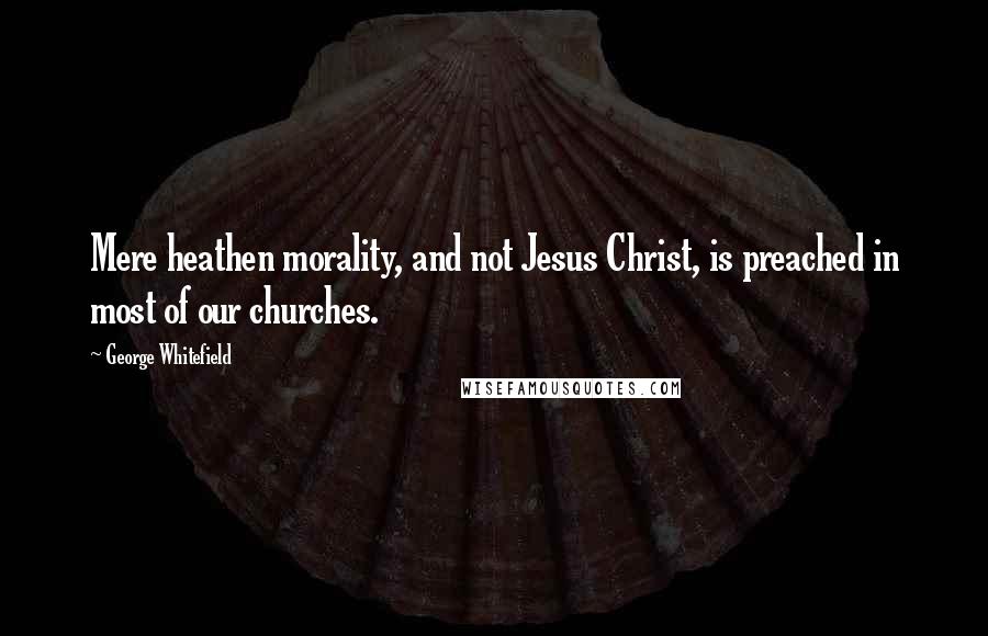 George Whitefield Quotes: Mere heathen morality, and not Jesus Christ, is preached in most of our churches.