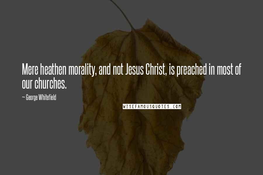 George Whitefield Quotes: Mere heathen morality, and not Jesus Christ, is preached in most of our churches.