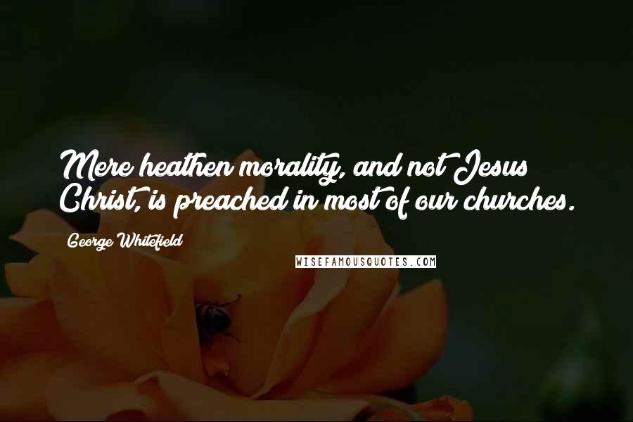 George Whitefield Quotes: Mere heathen morality, and not Jesus Christ, is preached in most of our churches.